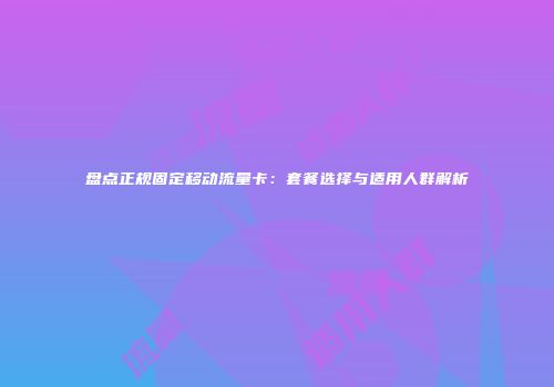 盘点正规固定移动流量卡：套餐选择与适用人群解析