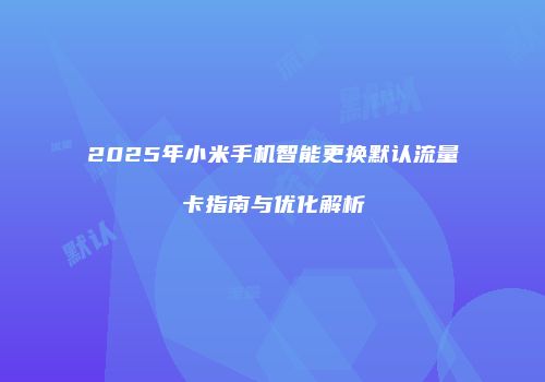 2025年小米手机智能更换默认流量卡指南与优化解析