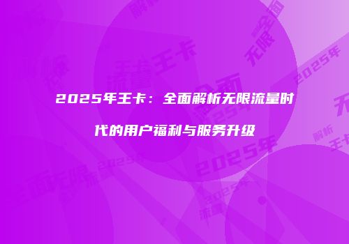 2025年王卡：全面解析无限流量时代的用户福利与服务升级