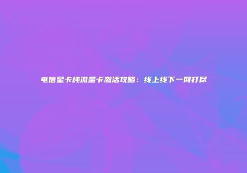 电信星卡纯流量卡激活攻略：线上线下一网打尽