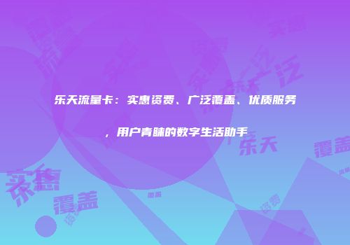 乐天流量卡：实惠资费、广泛覆盖、优质服务，用户青睐的数字生活助手