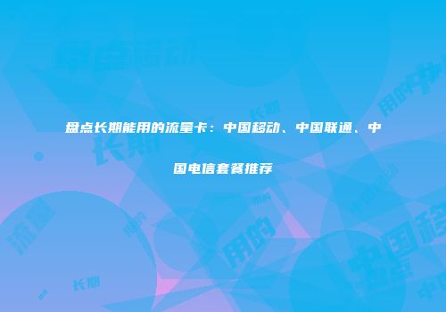 盘点长期能用的流量卡：中国移动、中国联通、中国电信套餐推荐