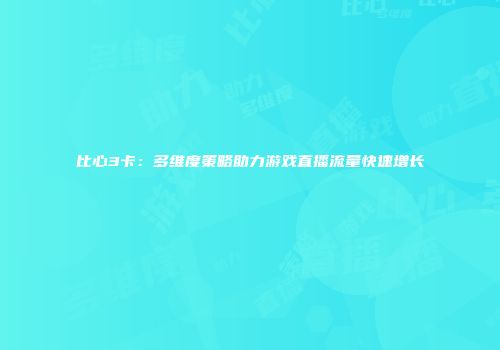 比心3卡：多维度策略助力游戏直播流量快速增长