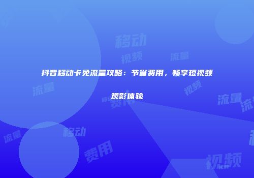 抖音移动卡免流量攻略：节省费用，畅享短视频观影体验