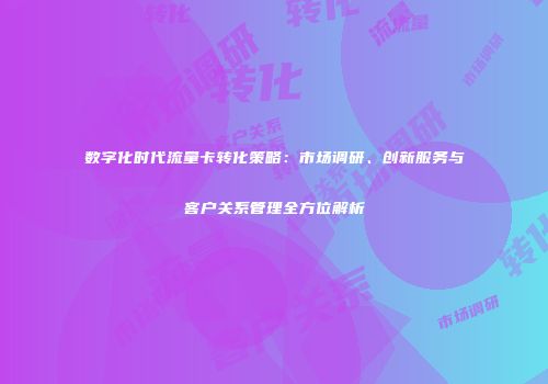 数字化时代流量卡转化策略：市场调研、创新服务与客户关系管理全方位解析