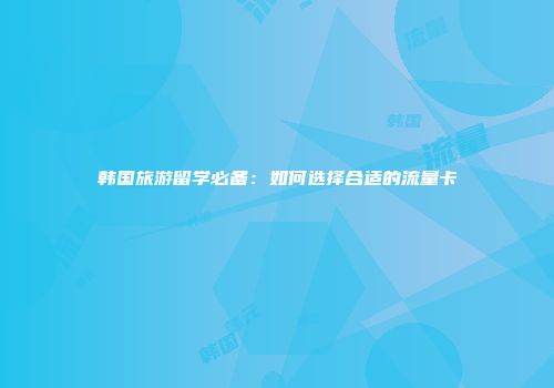 韩国旅游留学必备：如何选择合适的流量卡