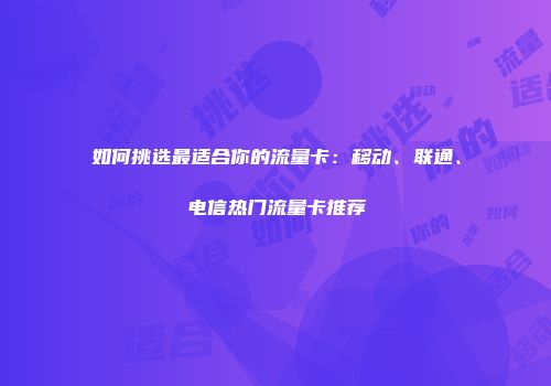 如何挑选最适合你的流量卡：移动、联通、电信热门流量卡推荐
