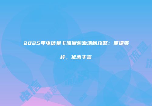 2025年电信星卡流量包激活新攻略：便捷多样，优惠丰富