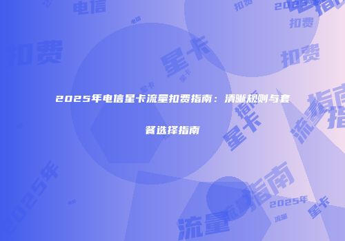 2025年电信星卡流量扣费指南：清晰规则与套餐选择指南