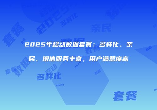2025年移动数据套餐：多样化、亲民、增值服务丰富，用户满意度高