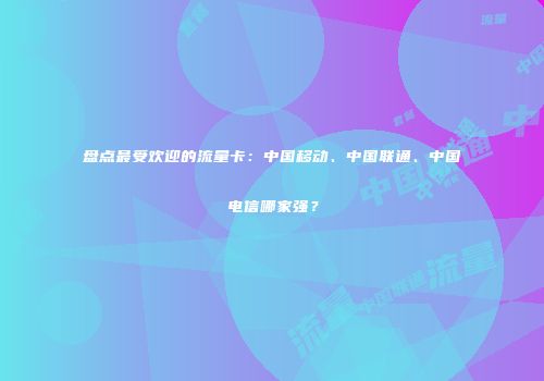 盘点最受欢迎的流量卡：中国移动、中国联通、中国电信哪家强？