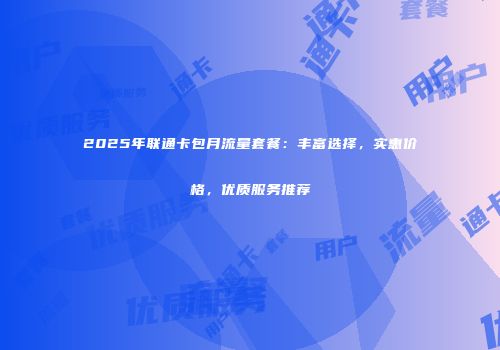 2025年联通卡包月流量套餐：丰富选择，实惠价格，优质服务推荐