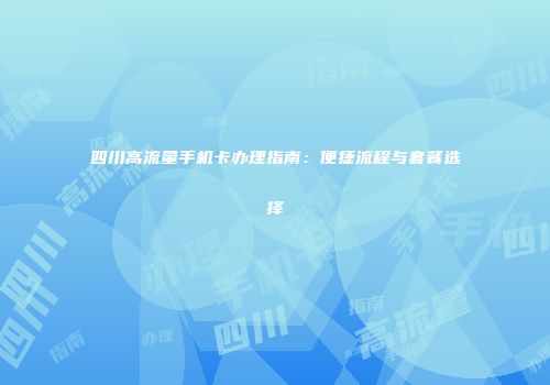 四川高流量手机卡办理指南：便捷流程与套餐选择