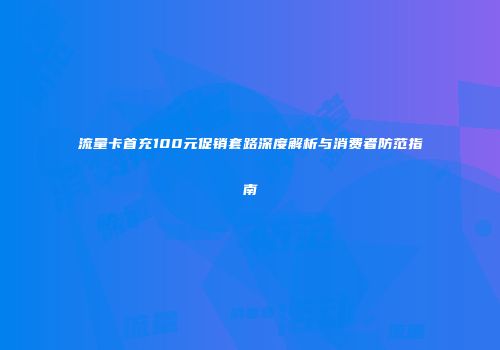 流量卡首充100元促销套路深度解析与消费者防范指南
