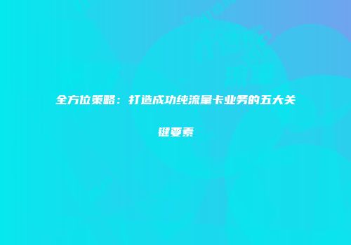 全方位策略：打造成功纯流量卡业务的五大关键要素