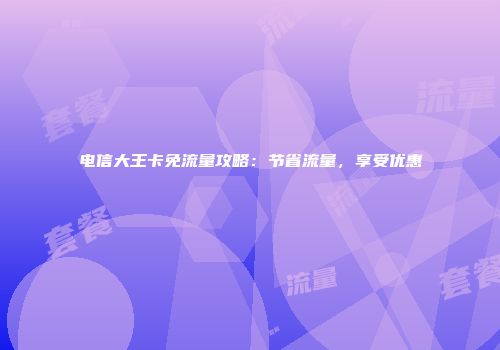 电信大王卡免流量攻略：节省流量，享受优惠