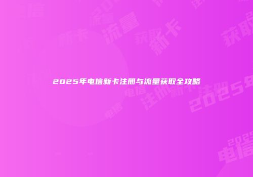 2025年电信新卡注册与流量获取全攻略