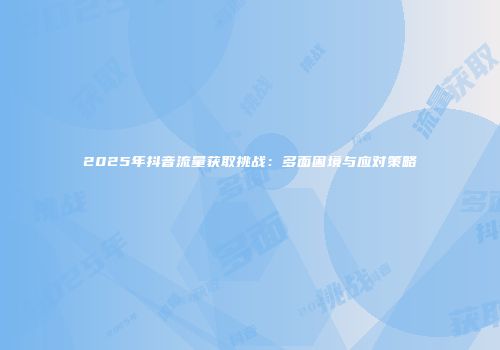 2025年抖音流量获取挑战：多面困境与应对策略