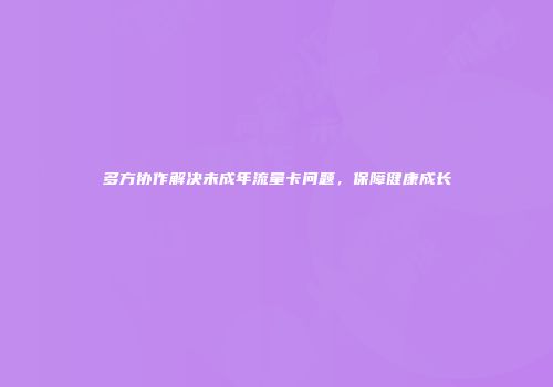 多方协作解决未成年流量卡问题，保障健康成长