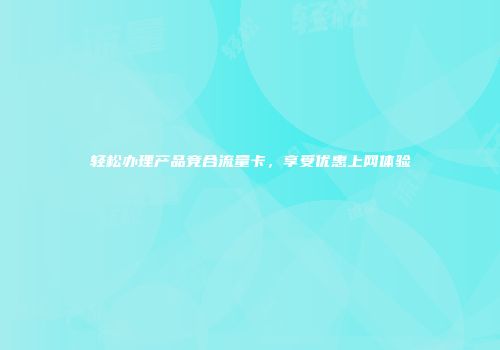 轻松办理产品竞合流量卡，享受优惠上网体验