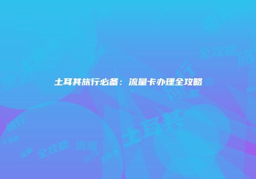 土耳其旅行必备：流量卡办理全攻略