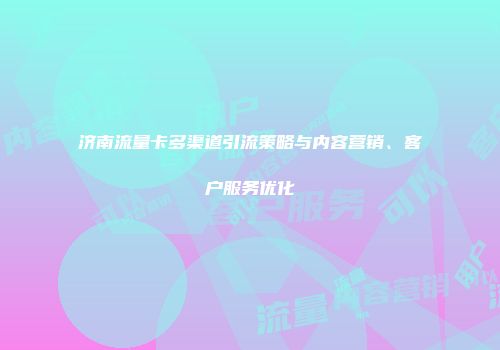 济南流量卡多渠道引流策略与内容营销、客户服务优化