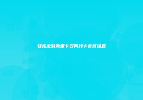 轻松应对流量卡变网线卡套餐难题
