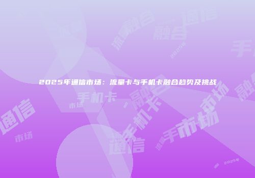 2025年通信市场：流量卡与手机卡融合趋势及挑战