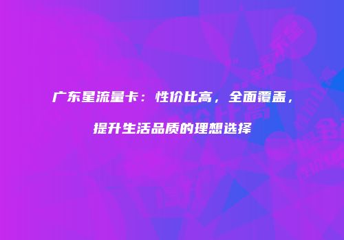 广东星流量卡：性价比高，全面覆盖，提升生活品质的理想选择
