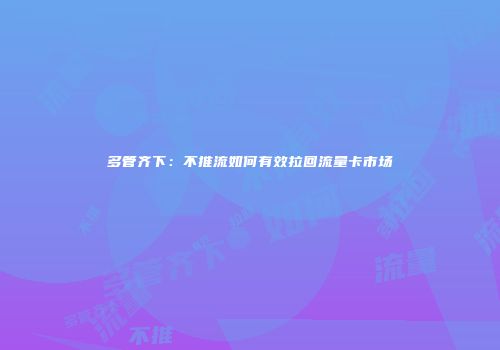 多管齐下：不推流如何有效拉回流量卡市场