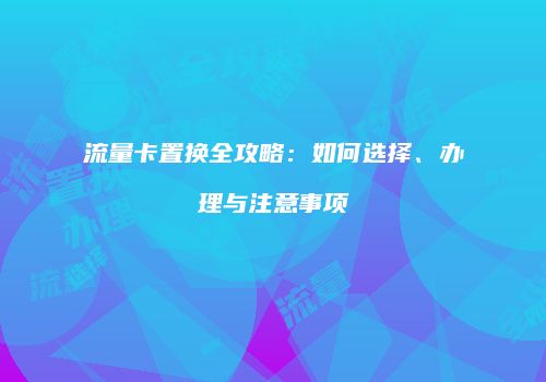 流量卡置换全攻略：如何选择、办理与注意事项