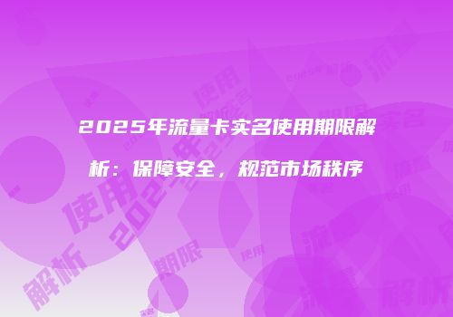 2025年流量卡实名使用期限解析：保障安全，规范市场秩序
