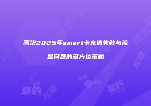 解决2025年smart卡充值失败与流量问题的多方位策略