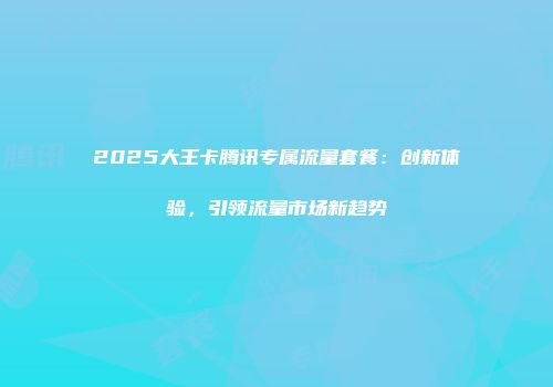 2025大王卡腾讯专属流量套餐：创新体验，引领流量市场新趋势