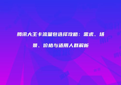 腾讯大王卡流量包选择攻略：需求、场景、价格与适用人群解析