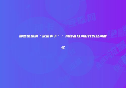 那些绝版的“流量神卡”：揭秘互联网时代的经典回忆