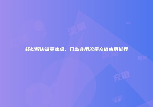 轻松解决流量焦虑：几款实用流量充值应用推荐