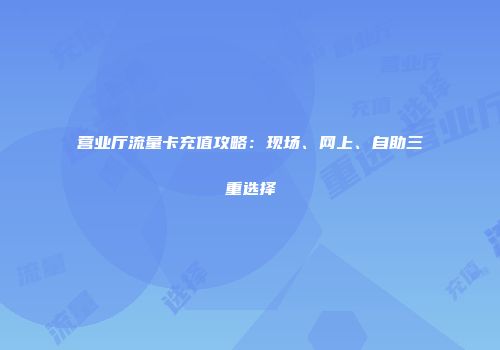 营业厅流量卡充值攻略：现场、网上、自助三重选择