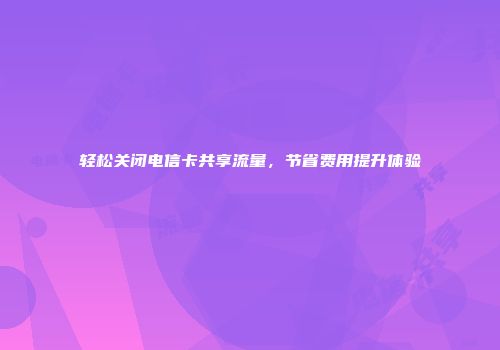 轻松关闭电信卡共享流量，节省费用提升体验
