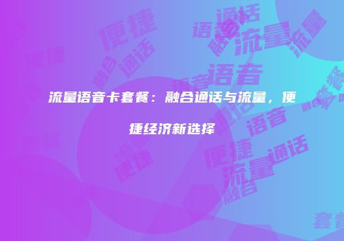 流量语音卡套餐：融合通话与流量，便捷经济新选择