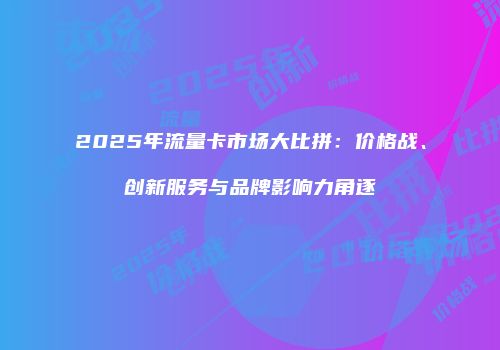 2025年流量卡市场大比拼：价格战、创新服务与品牌影响力角逐