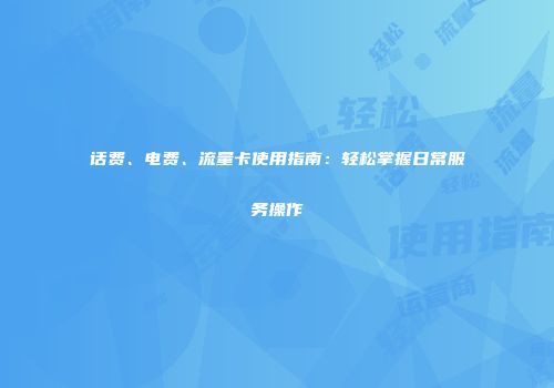 话费、电费、流量卡使用指南：轻松掌握日常服务操作