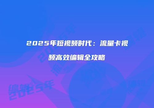 2025年短视频时代：流量卡视频高效编辑全攻略