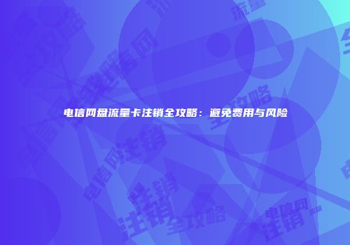 电信网盘流量卡注销全攻略：避免费用与风险