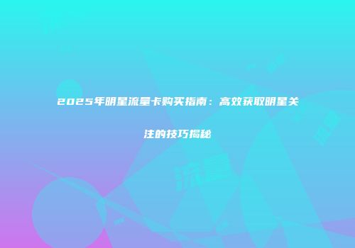 2025年明星流量卡购买指南：高效获取明星关注的技巧揭秘