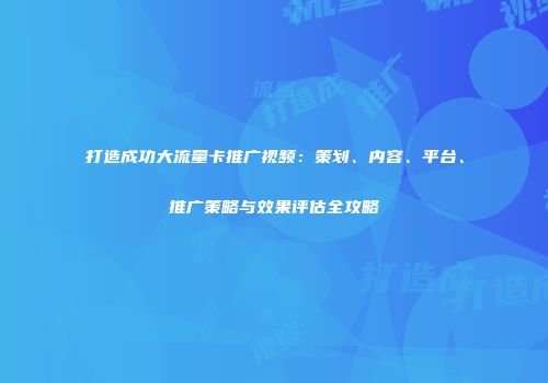 打造成功大流量卡推广视频：策划、内容、平台、推广策略与效果评估全攻略