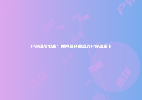 户外探险必备：如何选择合适的户外流量卡