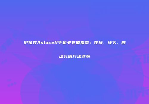 伊拉克Asiacell手机卡充值指南：在线、线下、自动充值方法详解