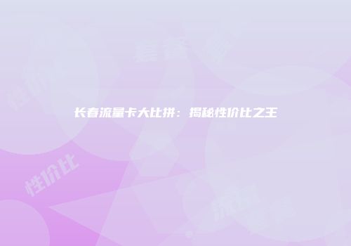 长春流量卡大比拼：揭秘性价比之王