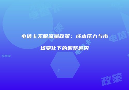 电信卡无限流量政策：成本压力与市场变化下的调整趋势